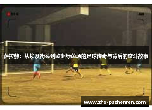 萨拉赫：从埃及街头到欧洲绿茵场的足球传奇与背后的奋斗故事