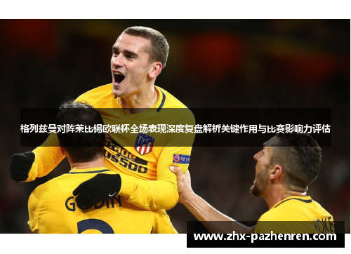 格列兹曼对阵莱比锡欧联杯全场表现深度复盘解析关键作用与比赛影响力评估