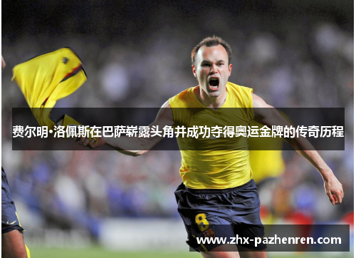 费尔明·洛佩斯在巴萨崭露头角并成功夺得奥运金牌的传奇历程 费尔明·洛佩斯在巴萨崭露头角并成功夺得奥运金牌的传奇历程